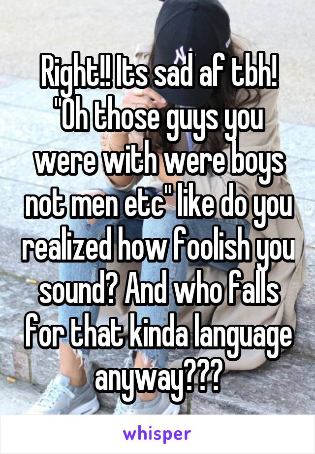 Right!! Its sad af tbh! "Oh those guys you were with were boys not men etc" like do you realized how foolish you sound? And who falls for that kinda language anyway???