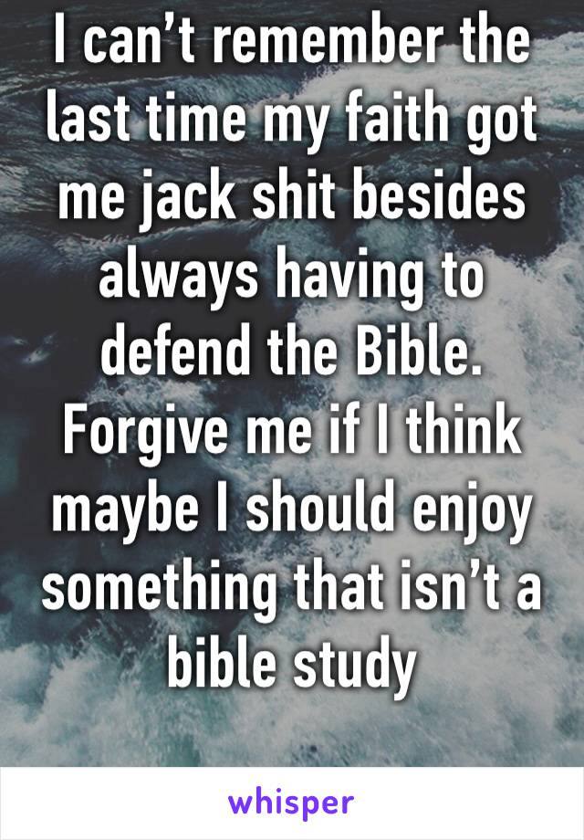I can’t remember the last time my faith got me jack shit besides always having to defend the Bible. Forgive me if I think maybe I should enjoy something that isn’t a bible study 
