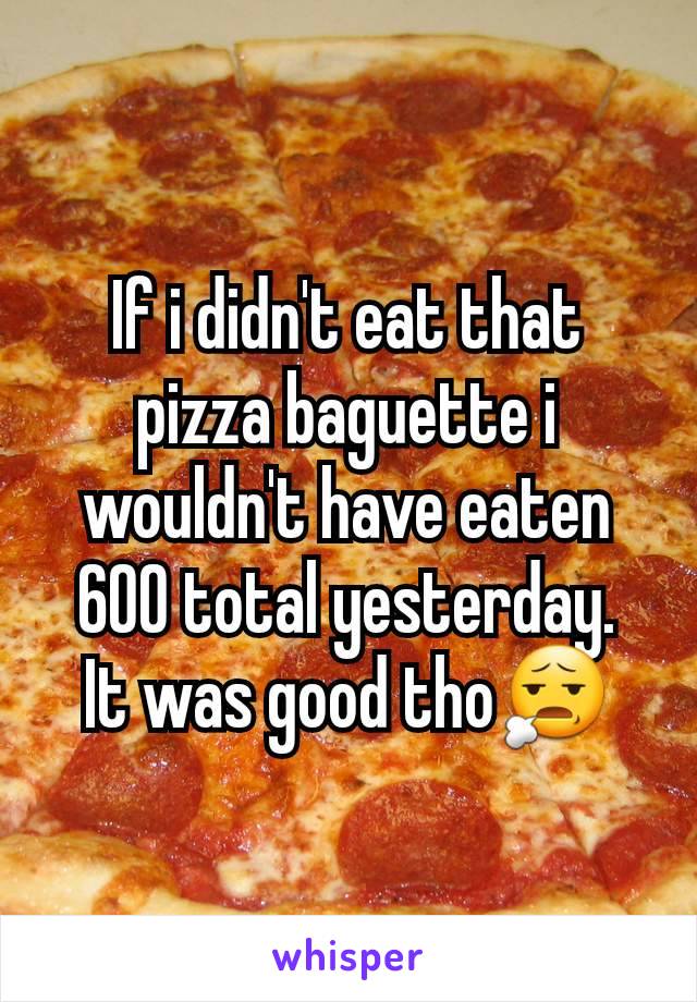 If i didn't eat that pizza baguette i wouldn't have eaten 600 total yesterday.
It was good tho😧