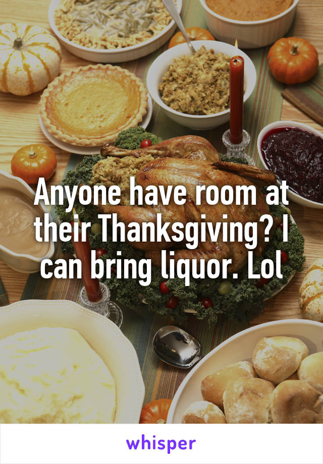 Anyone have room at their Thanksgiving? I can bring liquor. Lol