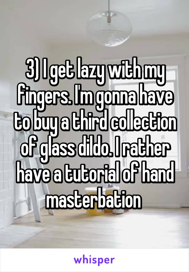 3) I get lazy with my fingers. I'm gonna have to buy a third collection of glass dildo. I rather have a tutorial of hand masterbation 