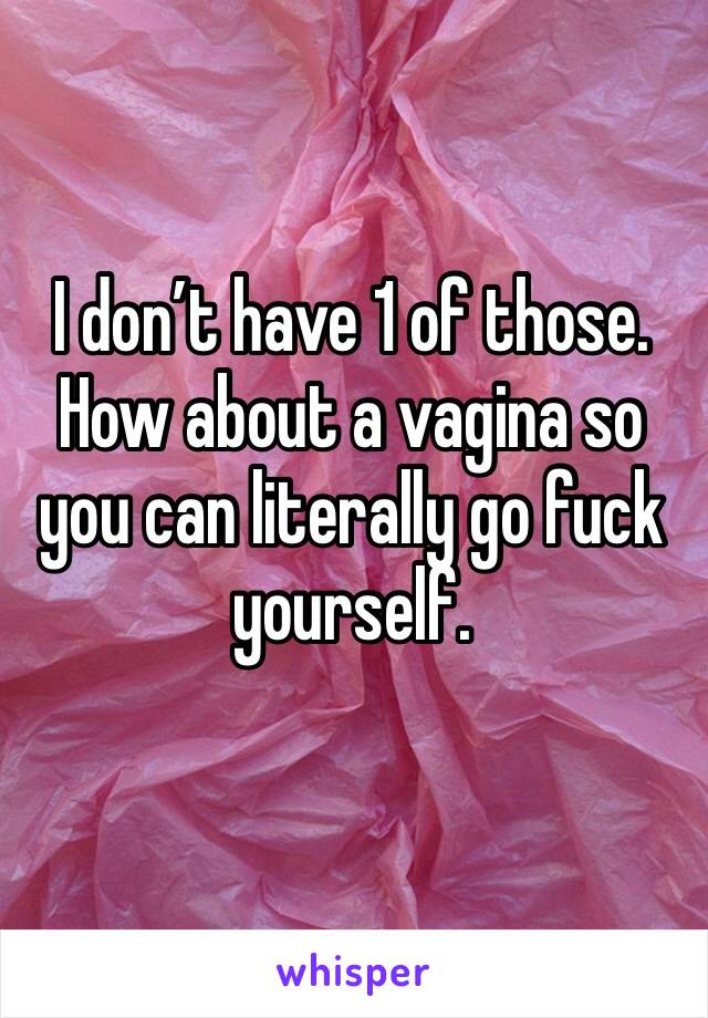I don’t have 1 of those. How about a vagina so you can literally go fuck yourself.