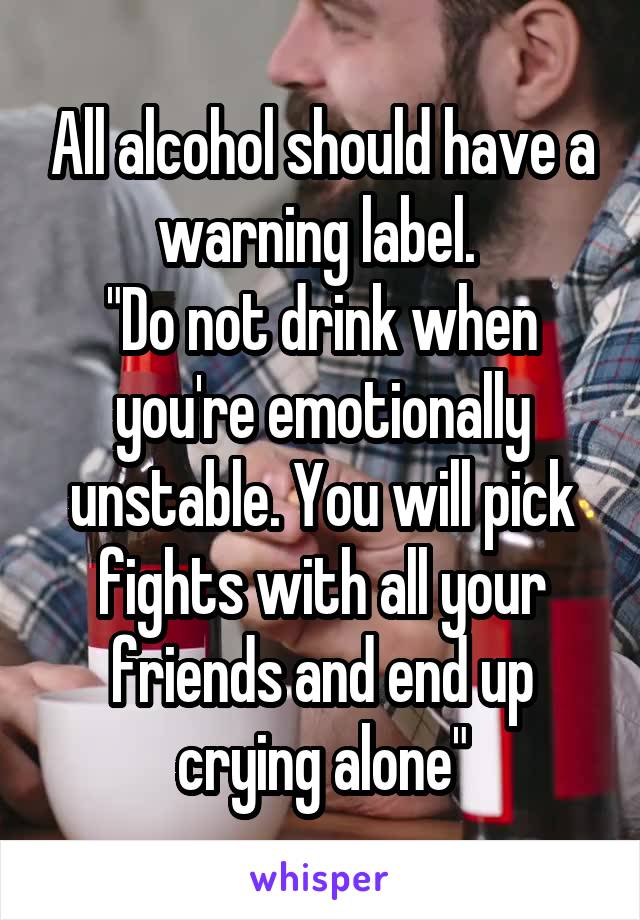 All alcohol should have a warning label. 
"Do not drink when you're emotionally unstable. You will pick fights with all your friends and end up crying alone"