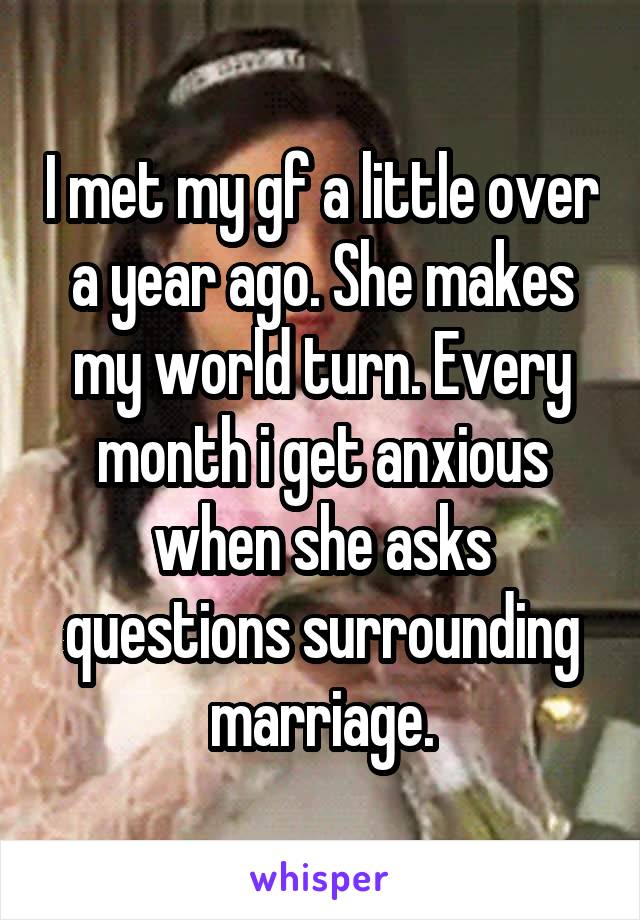 I met my gf a little over a year ago. She makes my world turn. Every month i get anxious when she asks questions surrounding marriage.