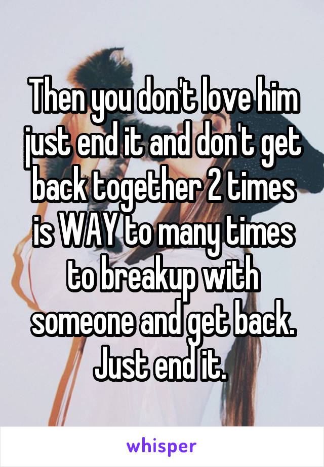 Then you don't love him just end it and don't get back together 2 times is WAY to many times to breakup with someone and get back. Just end it. 