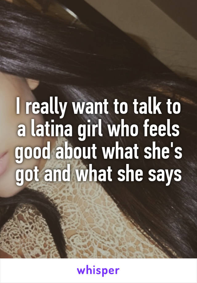 I really want to talk to a latina girl who feels good about what she's got and what she says