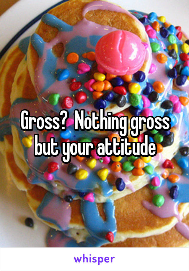 Gross?  Nothing gross but your attitude