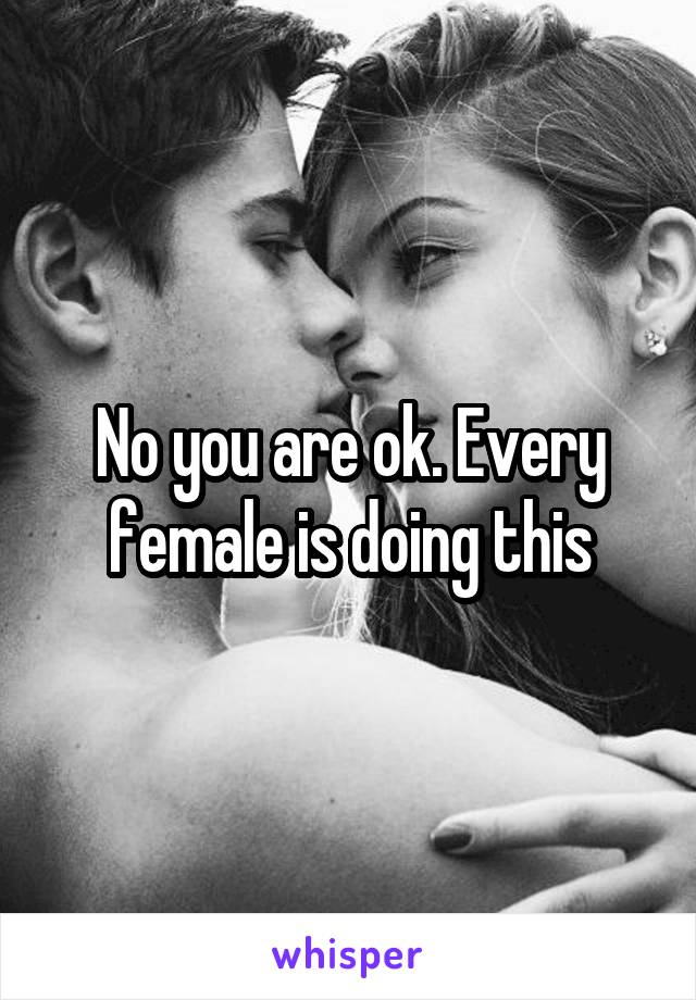 No you are ok. Every female is doing this