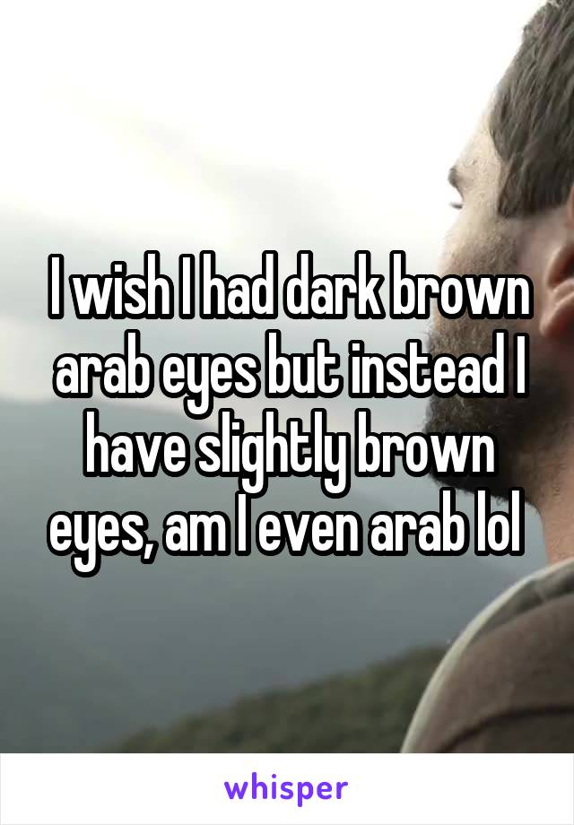 I wish I had dark brown arab eyes but instead I have slightly brown eyes, am I even arab lol 