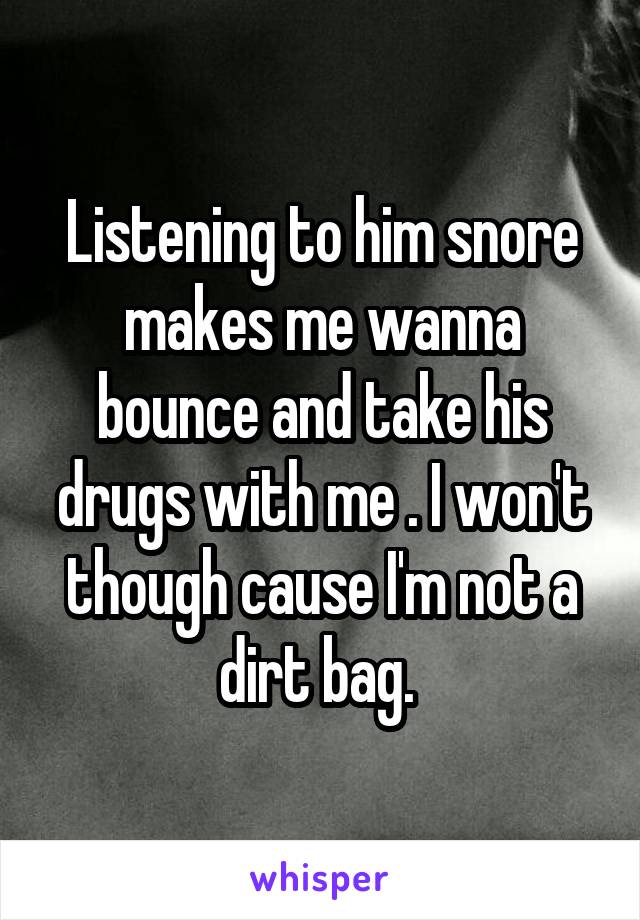 Listening to him snore makes me wanna bounce and take his drugs with me . I won't though cause I'm not a dirt bag. 