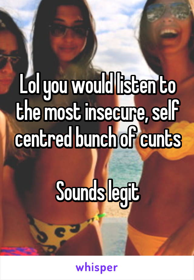 Lol you would listen to the most insecure, self centred bunch of cunts

Sounds legit