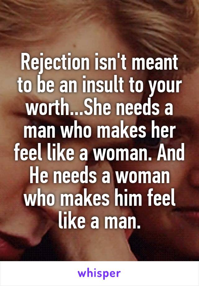 Rejection isn't meant to be an insult to your worth...She needs a man who makes her feel like a woman. And He needs a woman who makes him feel like a man.