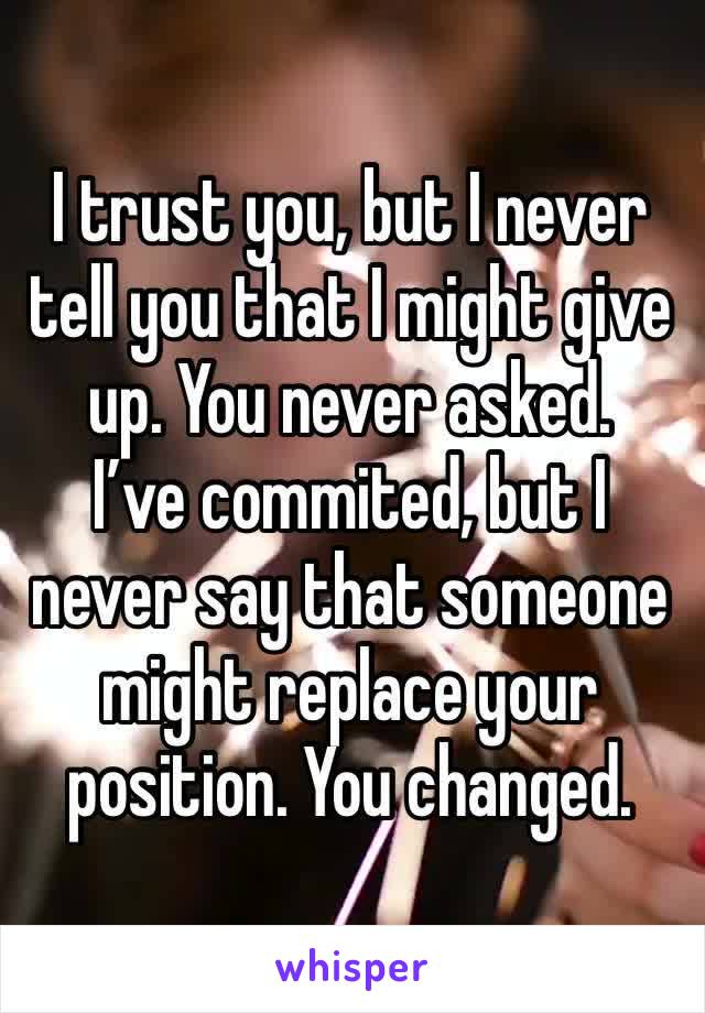 I trust you, but I never tell you that I might give up. You never asked. 
I’ve commited, but I never say that someone might replace your position. You changed. 
