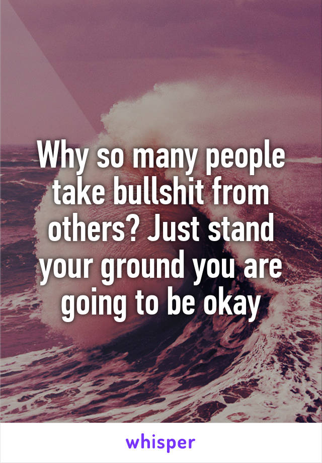 Why so many people take bullshit from others? Just stand your ground you are going to be okay