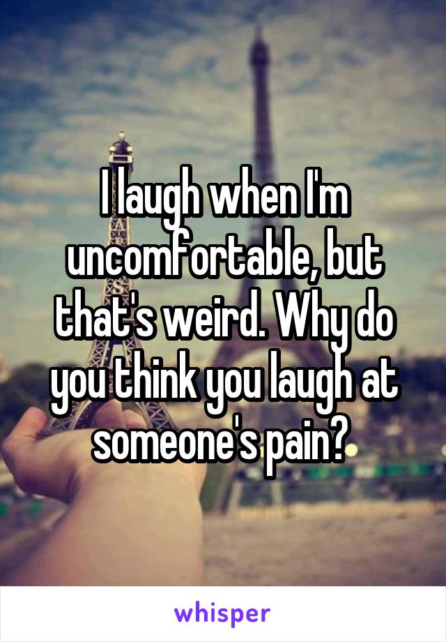 I laugh when I'm uncomfortable, but that's weird. Why do you think you laugh at someone's pain? 