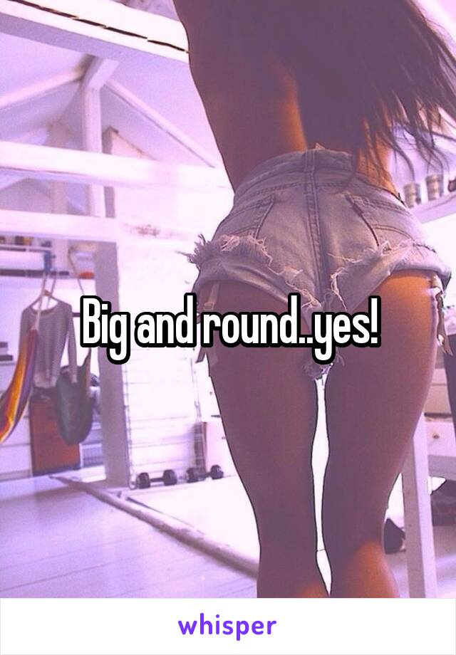 Big and round..yes!