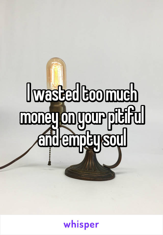 l wasted too much money on your pitiful and empty soul