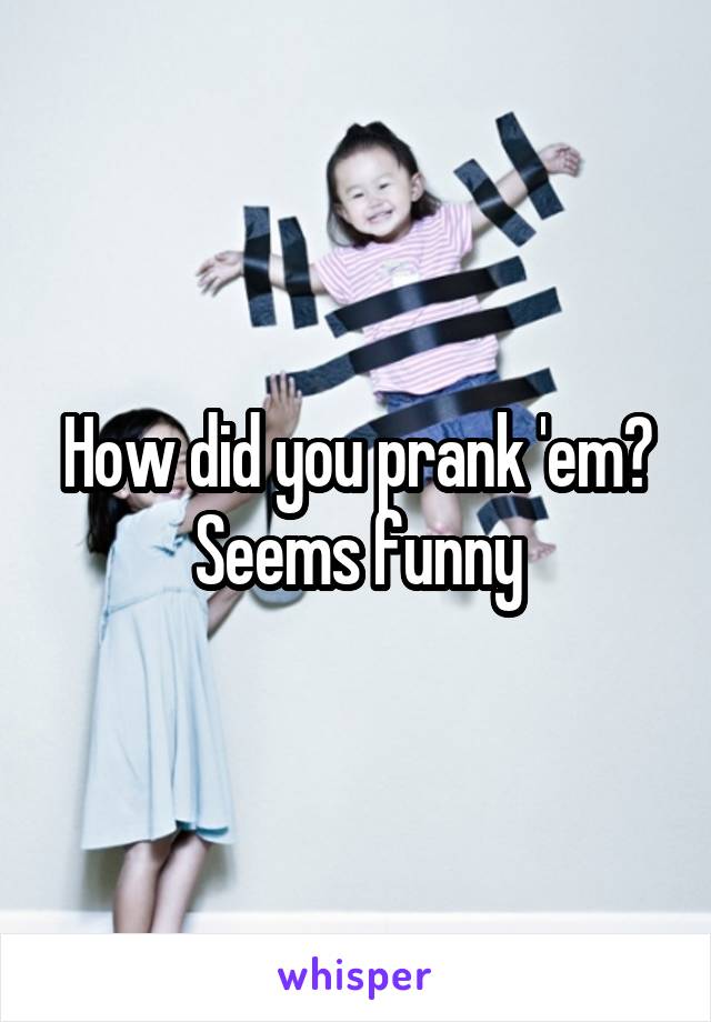 How did you prank 'em? Seems funny