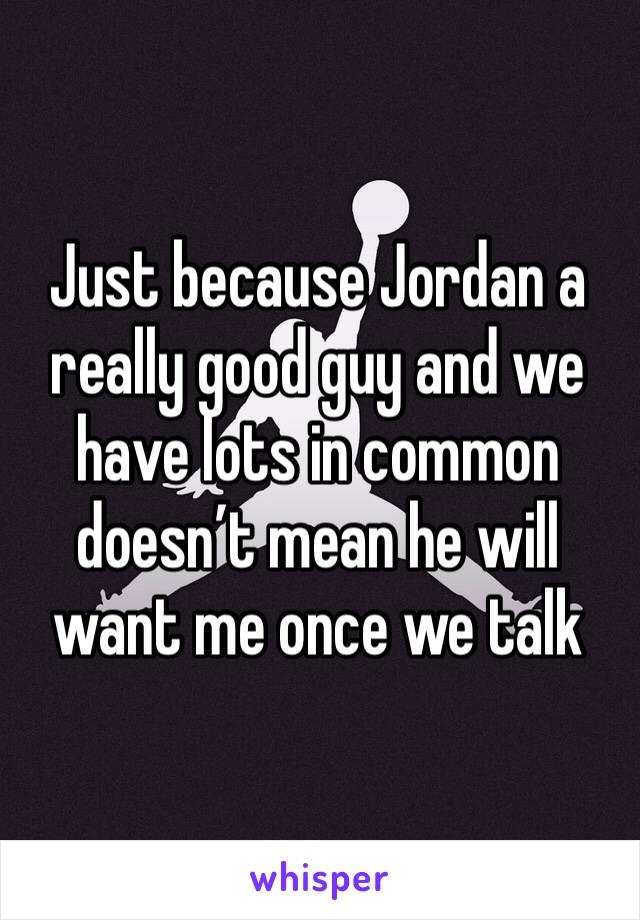 Just because Jordan a really good guy and we have lots in common doesn’t mean he will want me once we talk
