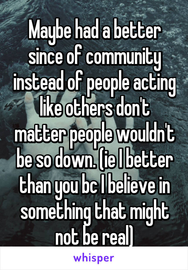 Maybe had a better since of community instead of people acting like others don't matter people wouldn't be so down. (ie I better than you bc I believe in something that might not be real)