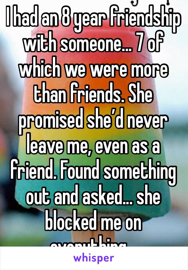 I had an 8 year friendship with someone... 7 of which we were more than friends. She promised she’d never leave me, even as a friend. Found something out and asked... she blocked me on everything...