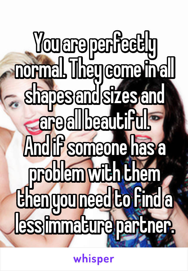 You are perfectly normal. They come in all shapes and sizes and are all beautiful.
And if someone has a problem with them then you need to find a less immature partner.