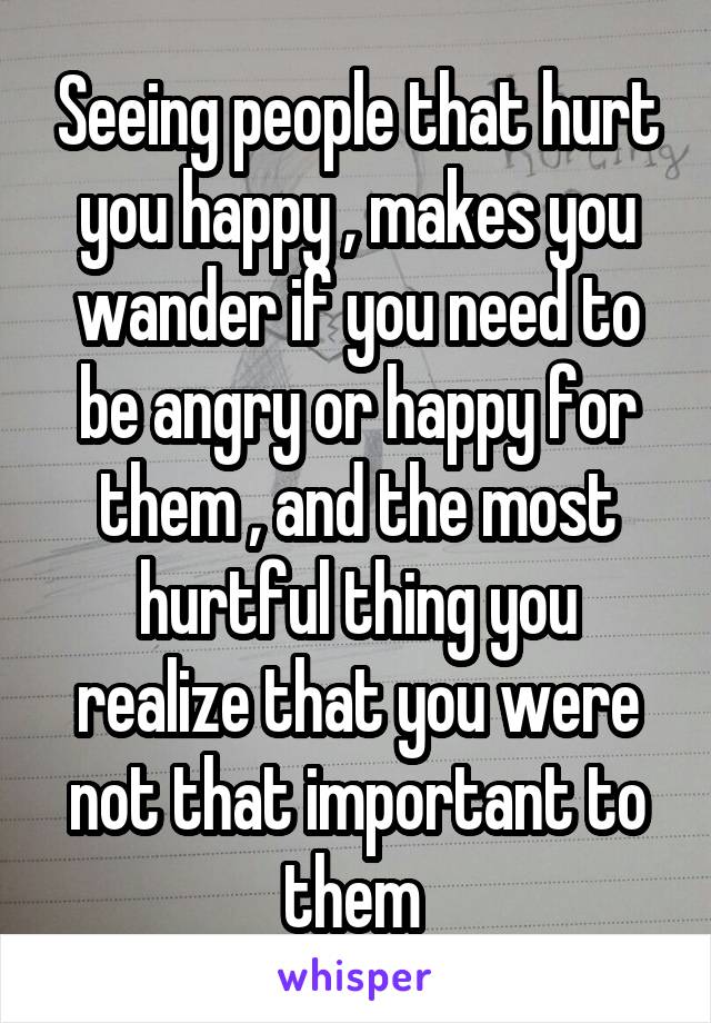 Seeing people that hurt you happy , makes you wander if you need to be angry or happy for them , and the most hurtful thing you realize that you were not that important to them 