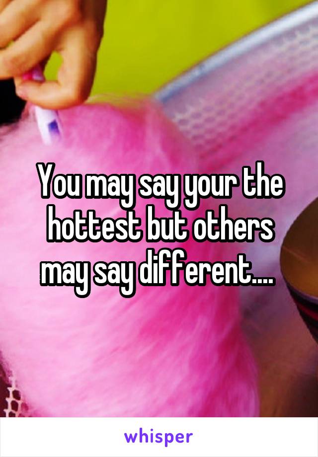 You may say your the hottest but others may say different.... 