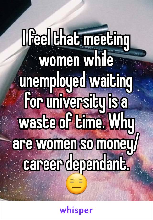 I feel that meeting women while unemployed waiting for university is a waste of time. Why are women so money/career dependant. 😑