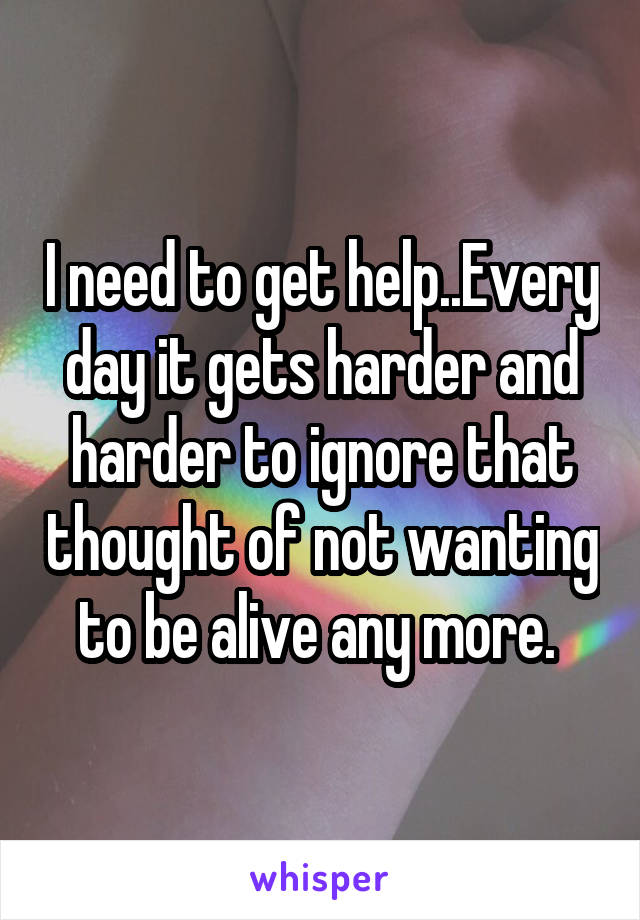 I need to get help..Every day it gets harder and harder to ignore that thought of not wanting to be alive any more. 