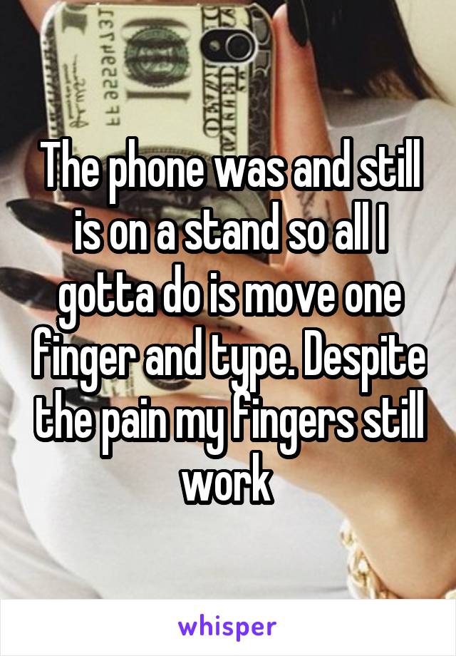 The phone was and still is on a stand so all I gotta do is move one finger and type. Despite the pain my fingers still work 