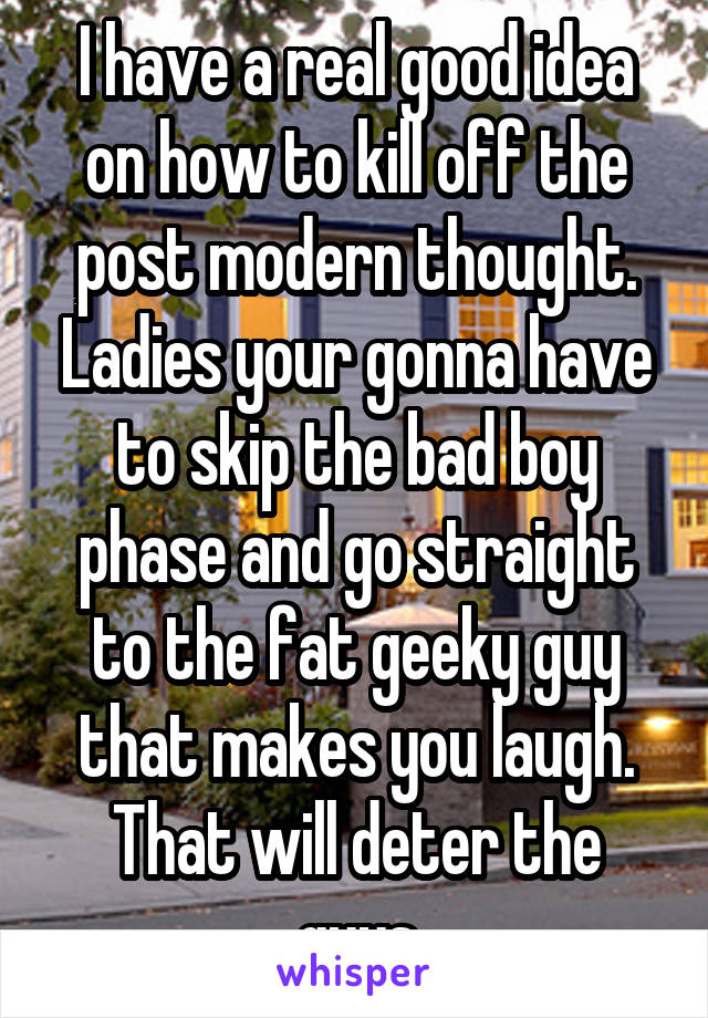 I have a real good idea on how to kill off the post modern thought. Ladies your gonna have to skip the bad boy phase and go straight to the fat geeky guy that makes you laugh. That will deter the guys