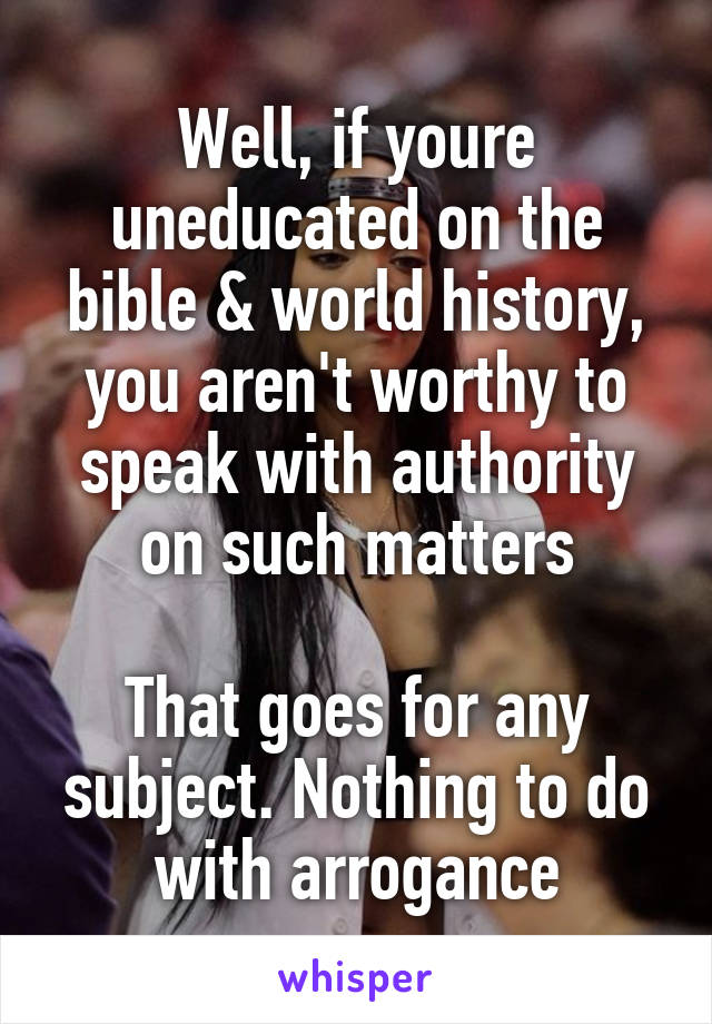 Well, if youre uneducated on the bible & world history, you aren't worthy to speak with authority on such matters

That goes for any subject. Nothing to do with arrogance
