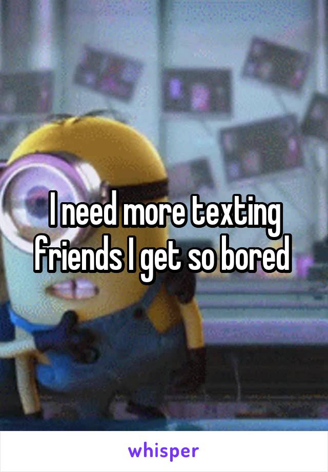 I need more texting friends I get so bored 