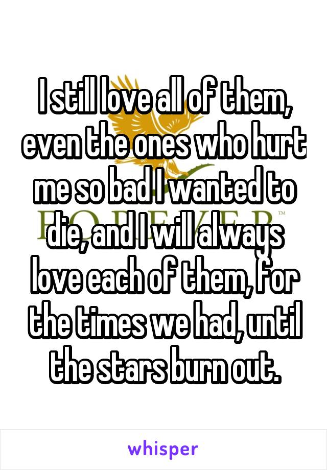 I still love all of them, even the ones who hurt me so bad I wanted to die, and I will always love each of them, for the times we had, until the stars burn out.