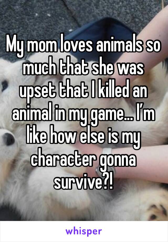 My mom loves animals so much that she was upset that I killed an animal in my game... I’m like how else is my character gonna survive?!