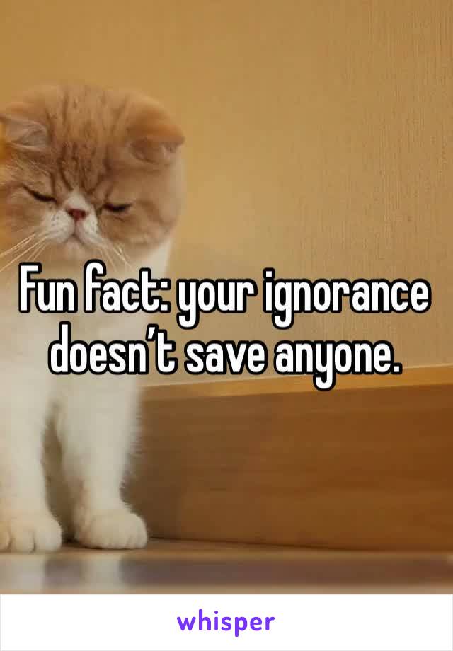 Fun fact: your ignorance doesn’t save anyone. 