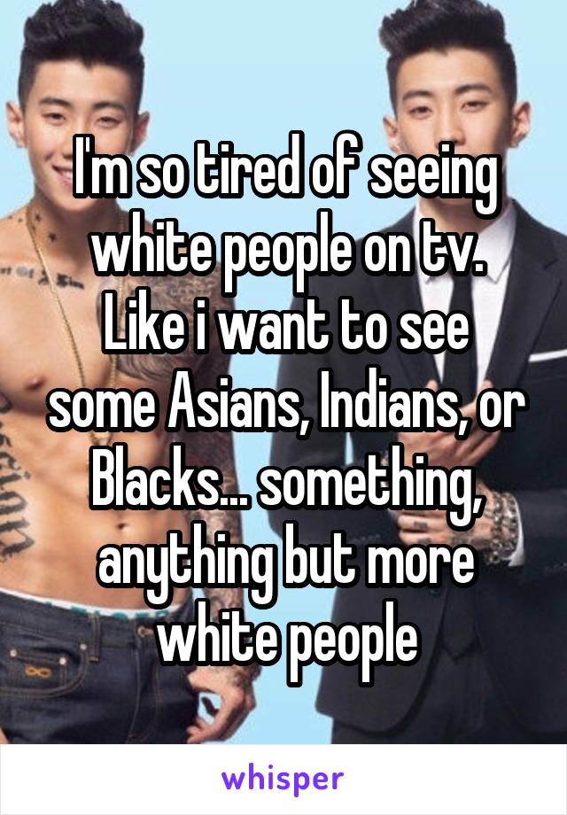 I'm so tired of seeing white people on tv.
Like i want to see some Asians, Indians, or Blacks... something, anything but more white people
