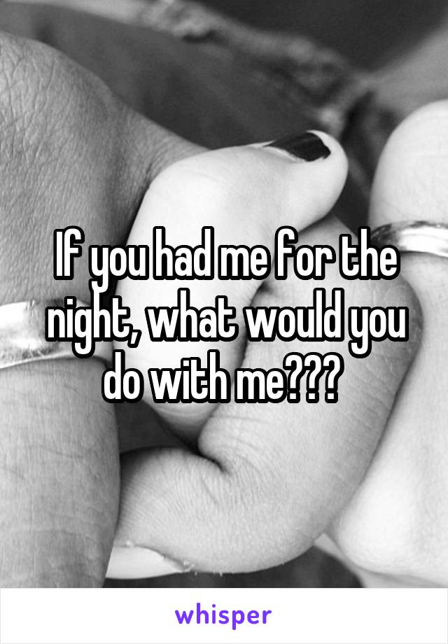 If you had me for the night, what would you do with me??? 