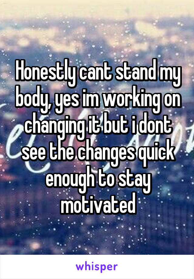 Honestly cant stand my body, yes im working on changing it but i dont see the changes quick enough to stay motivated