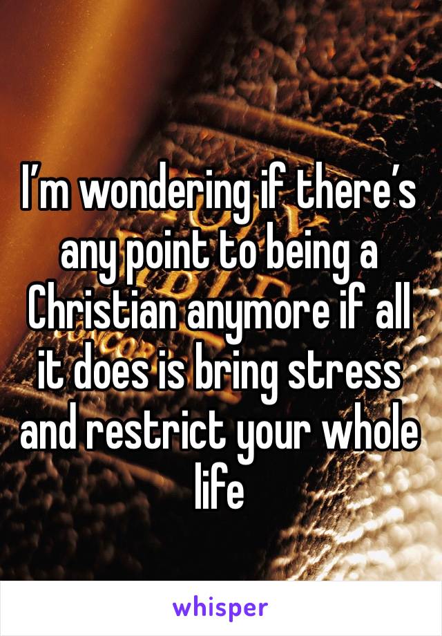 I’m wondering if there’s any point to being a Christian anymore if all it does is bring stress and restrict your whole life