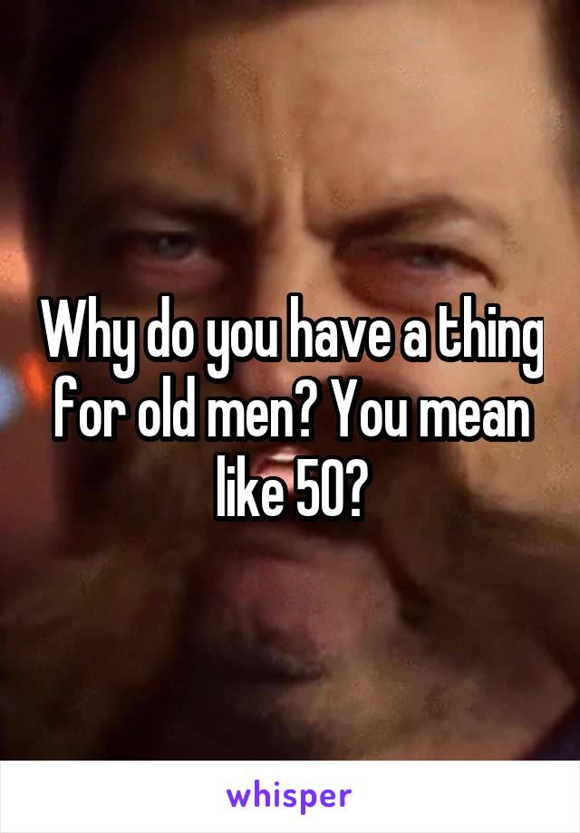 Why do you have a thing for old men? You mean like 50?
