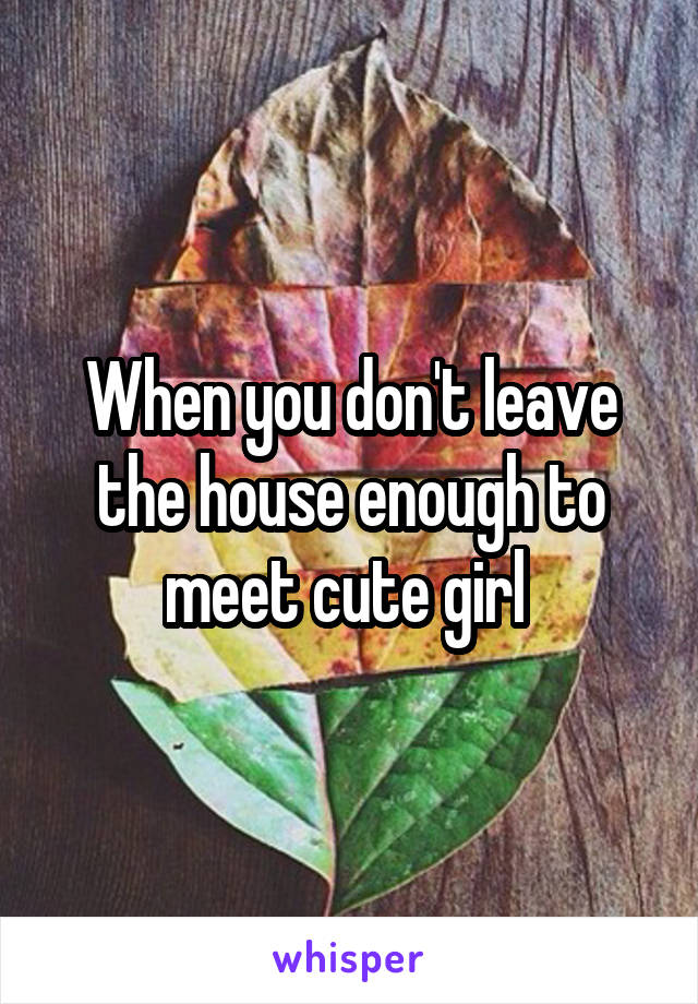 When you don't leave the house enough to meet cute girl 