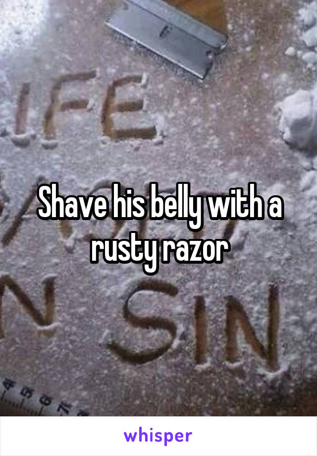 Shave his belly with a rusty razor