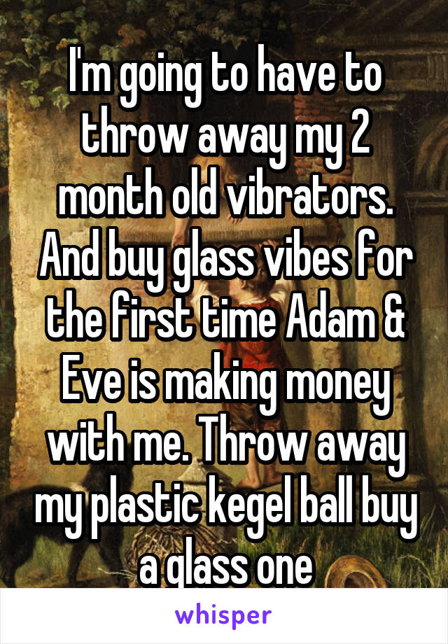 I'm going to have to throw away my 2 month old vibrators. And buy glass vibes for the first time Adam & Eve is making money with me. Throw away my plastic kegel ball buy a glass one