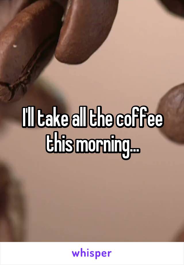 I'll take all the coffee this morning...