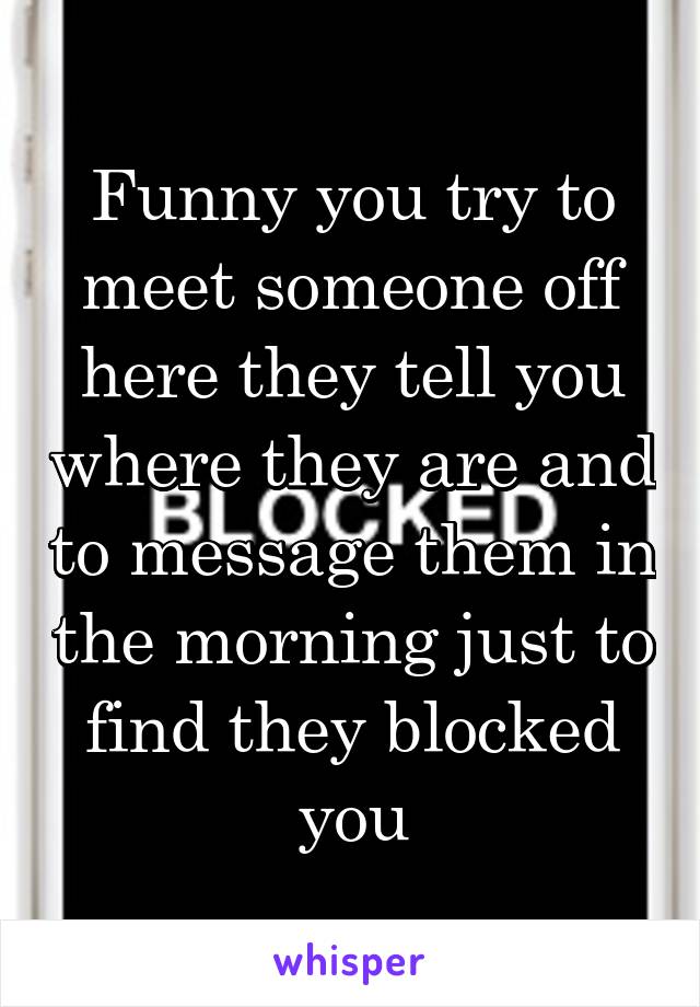 Funny you try to meet someone off here they tell you where they are and to message them in the morning just to find they blocked you