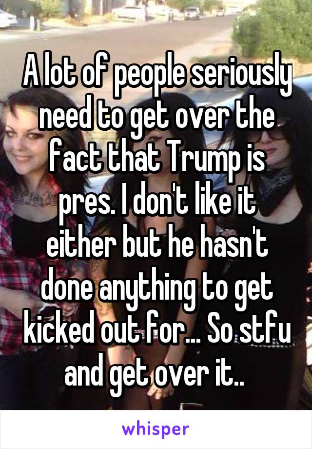 A lot of people seriously need to get over the fact that Trump is pres. I don't like it either but he hasn't done anything to get kicked out for... So stfu and get over it.. 
