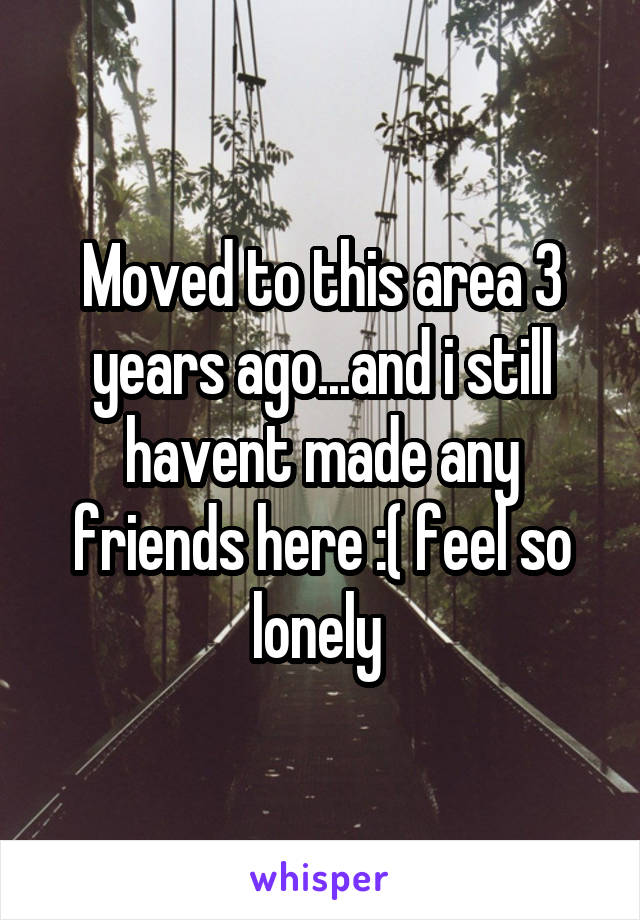 Moved to this area 3 years ago...and i still havent made any friends here :( feel so lonely 