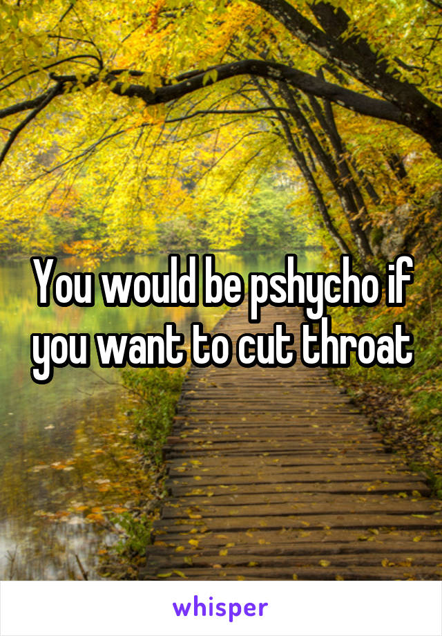 You would be pshycho if you want to cut throat